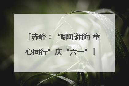 赤峰：“哪吒闹海 童心同行”庆“六一”